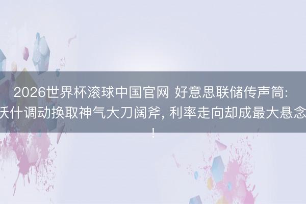 2026世界杯滚球中国官网 好意思联储传声筒: 沃什调动换取神气大刀阔斧， 利率走向却成最大悬念!