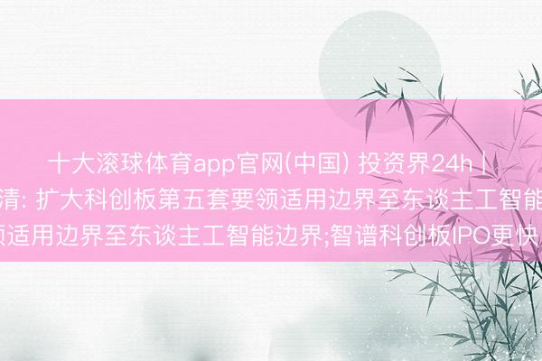 十大滚球体育app官网(中国) 投资界24h | 香农芯创， 市值破千亿;吴清: 扩大科创板第五套要领适用边界至东谈主工智能边界;智谱科创板IPO更快了
