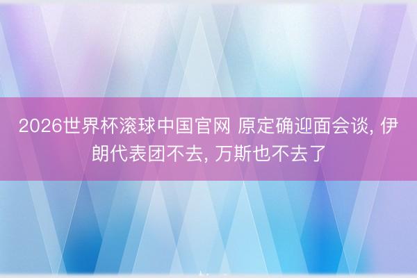 2026世界杯滚球中国官网 原定确迎面会谈， 伊朗代表团不去， 万斯也不去了