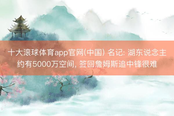 十大滚球体育app官网(中国) 名记: 湖东说念主约有5000万空间， 签回詹姆斯追中锋很难