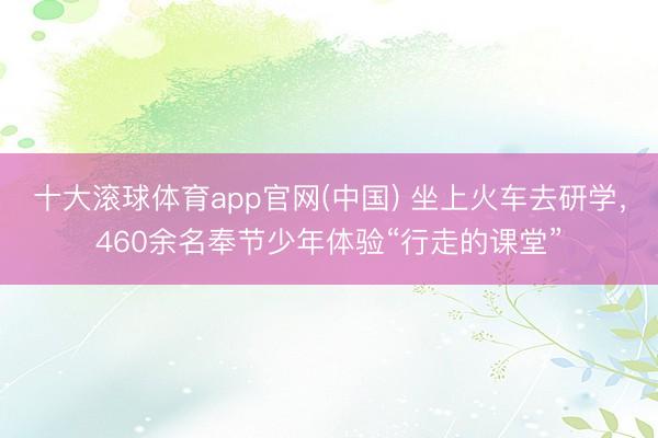 十大滚球体育app官网(中国) 坐上火车去研学，460余名奉节少年体验“行走的课堂”