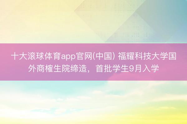 十大滚球体育app官网(中国) 福耀科技大学国外商榷生院缔造，首批学生9月入学