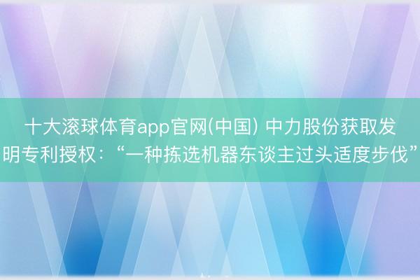 十大滚球体育app官网(中国) 中力股份获取发明专利授权:“一种拣选机器东谈主过头适度步伐”