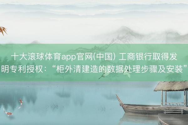 十大滚球体育app官网(中国) 工商银行取得发明专利授权:“柜外清建造的数据处理步骤及安装”