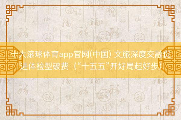 十大滚球体育app官网(中国) 文旅深度交融促进体验型破费（“十五五”开好局起好步）