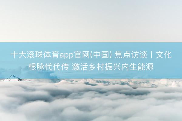 十大滚球体育app官网(中国) 焦点访谈丨文化根脉代代传 激活乡村振兴内生能源