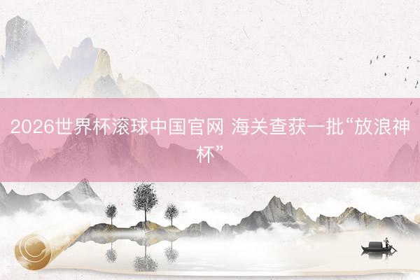 2026世界杯滚球中国官网 海关查获一批“放浪神杯”