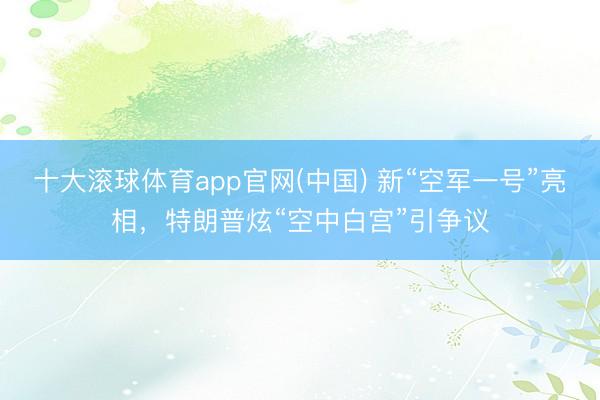 十大滚球体育app官网(中国) 新“空军一号”亮相，特朗普炫“空中白宫”引争议